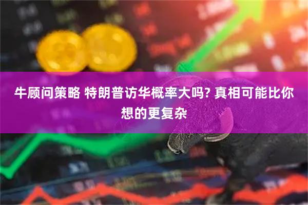 牛顾问策略 特朗普访华概率大吗? 真相可能比你想的更复杂