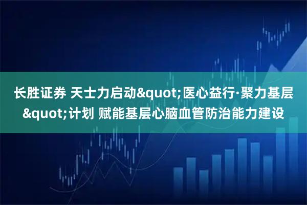 长胜证券 天士力启动"医心益行·聚力基层"计划 赋能基层心脑血管防治能力建设