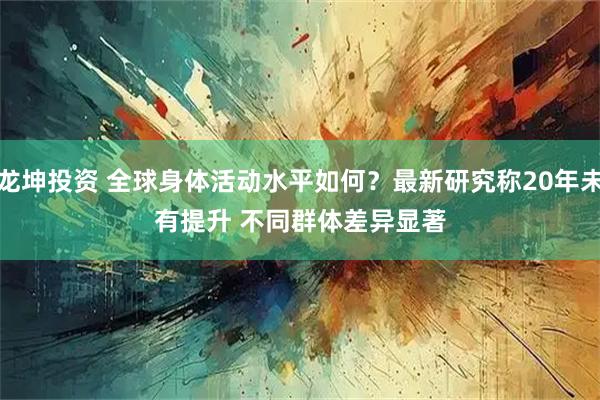 龙坤投资 全球身体活动水平如何？最新研究称20年未有提升 不同群体差异显著