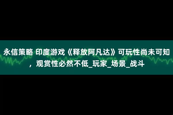 永信策略 印度游戏《释放阿凡达》可玩性尚未可知，观赏性必然不低_玩家_场景_战斗