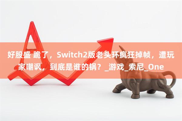 好股盛 跪了，Switch2版老头环疯狂掉帧，遭玩家嘲讽，到底是谁的锅？_游戏_索尼_One