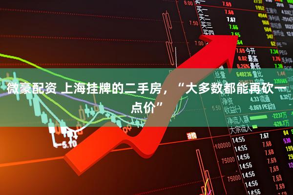 微豪配资 上海挂牌的二手房，“大多数都能再砍一点价”