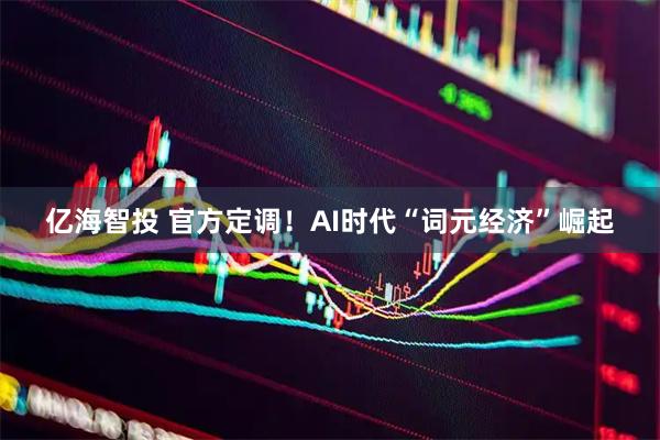 亿海智投 官方定调！AI时代“词元经济”崛起