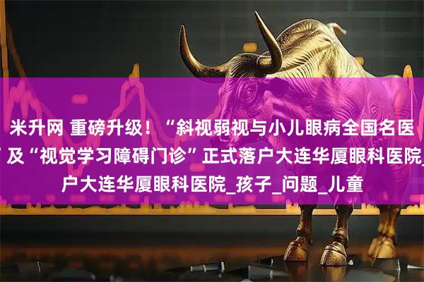 米升网 重磅升级！“斜视弱视与小儿眼病全国名医(大连)诊疗中心”及“视觉学习障碍门诊”正式落户大连华厦眼科医院_孩子_问题_儿童