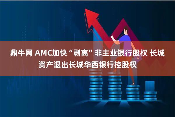 鼎牛网 AMC加快“剥离”非主业银行股权 长城资产退出长城华西银行控股权