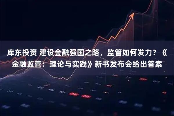 库东投资 建设金融强国之路，监管如何发力？《金融监管：理论与实践》新书发布会给出答案