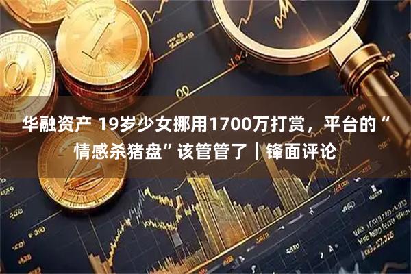 华融资产 19岁少女挪用1700万打赏，平台的“情感杀猪盘”该管管了｜锋面评论