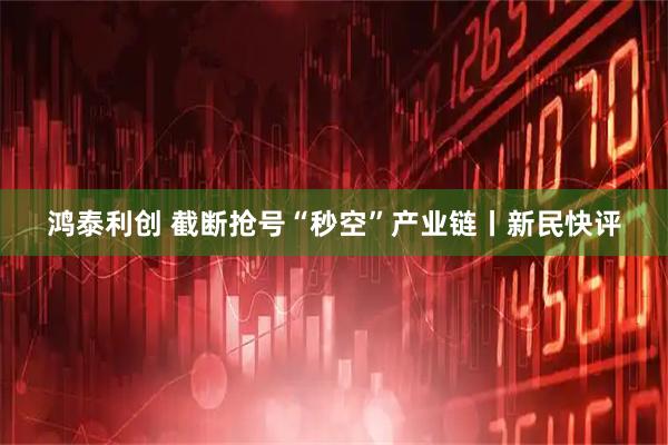 鸿泰利创 截断抢号“秒空”产业链丨新民快评