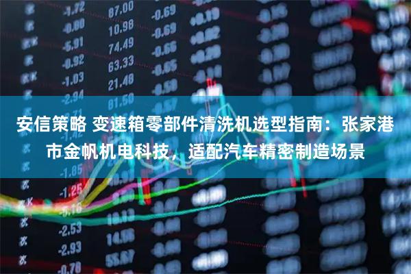 安信策略 变速箱零部件清洗机选型指南：张家港市金帆机电科技，适配汽车精密制造场景